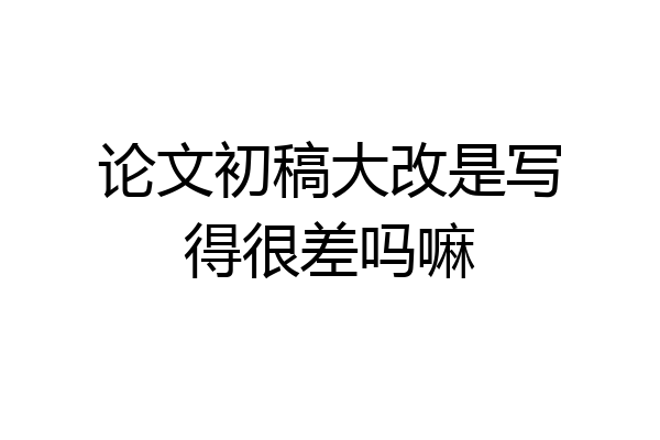 论文初稿大改是写得很差吗嘛