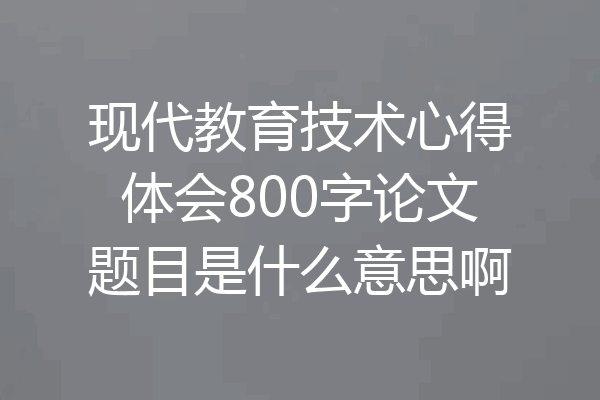 现代教育技术心得体会800字论文题目是什么意思啊