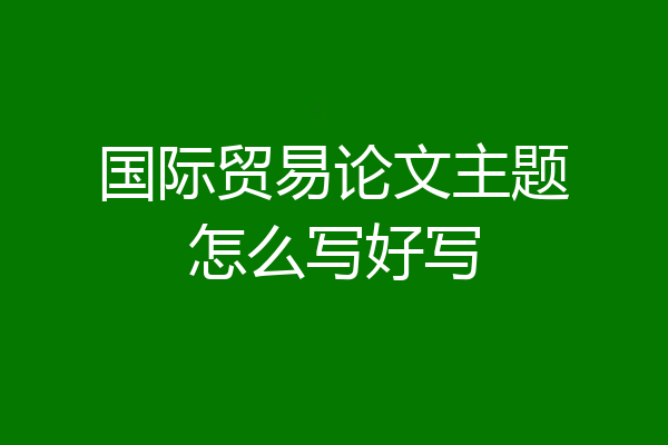 国际贸易论文主题怎么写好写