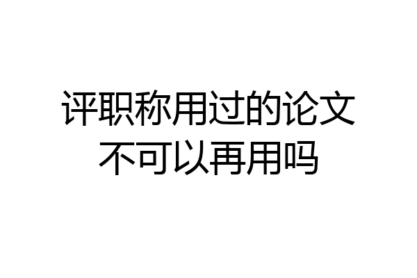 评职称用过的论文不可以再用吗