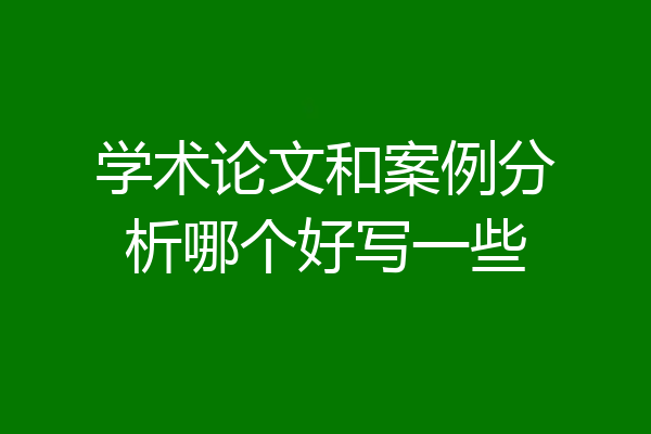 学术论文和案例分析哪个好写一些