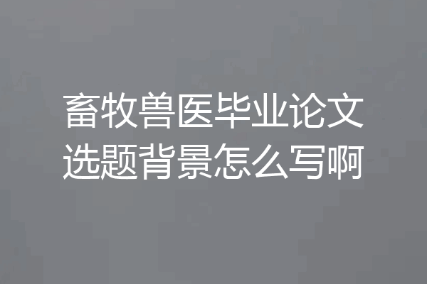 畜牧兽医毕业论文选题背景怎么写啊