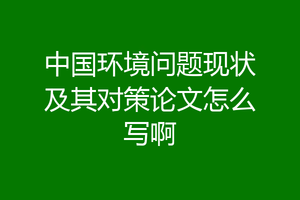 中国环境问题现状及其对策论文怎么写啊