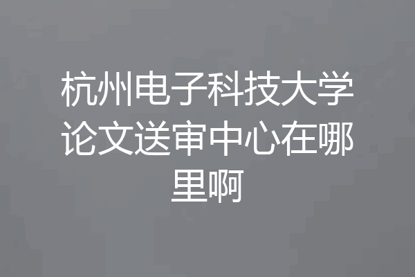 杭州电子科技大学论文送审中心在哪里啊
