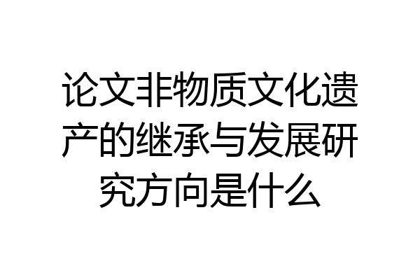 论文非物质文化遗产的继承与发展研究方向是什么
