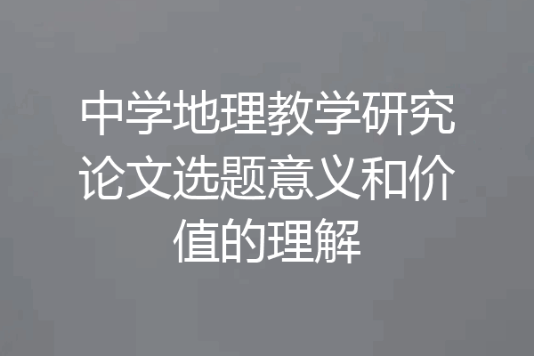 中学地理教学研究论文选题意义和价值的理解