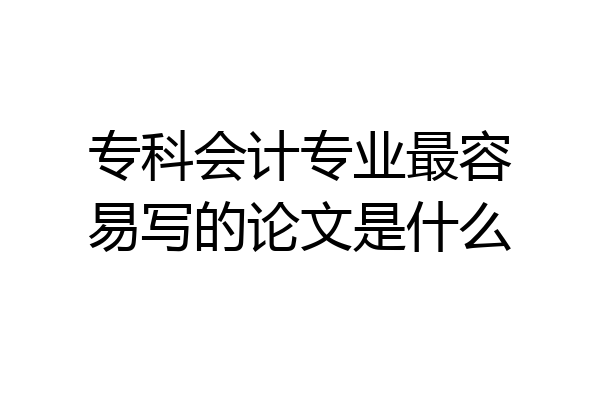 专科会计专业最容易写的论文是什么