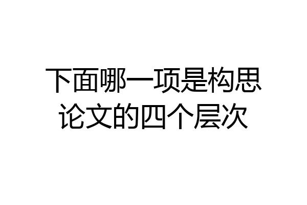 下面哪一项是构思论文的四个层次