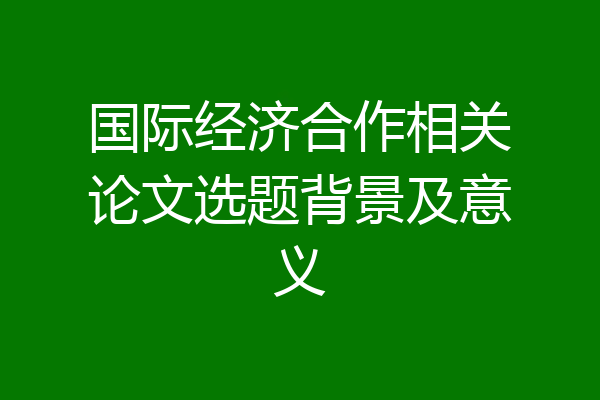 国际经济合作相关论文选题背景及意义