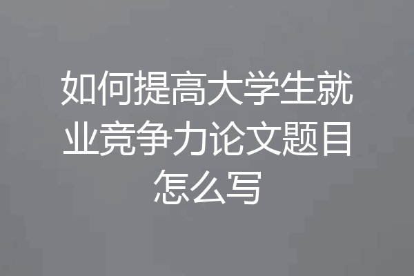如何提高大学生就业竞争力论文题目怎么写