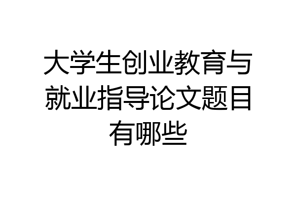 大学生创业教育与就业指导论文题目有哪些