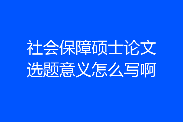 社会保障硕士论文选题意义怎么写啊