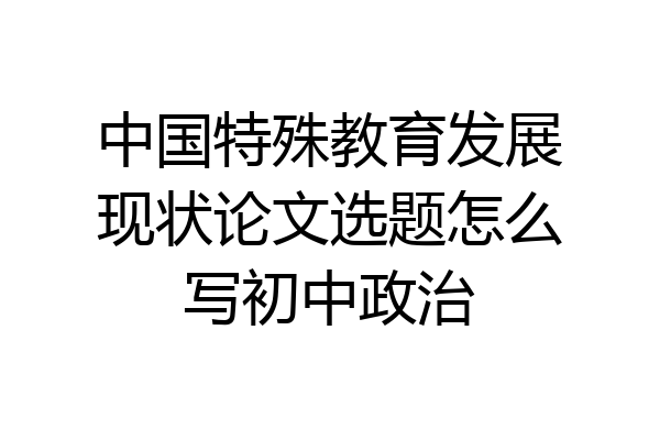 中国特殊教育发展现状论文选题怎么写初中政治