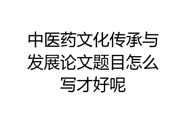 中医药文化传承与发展论文题目怎么写才好呢
