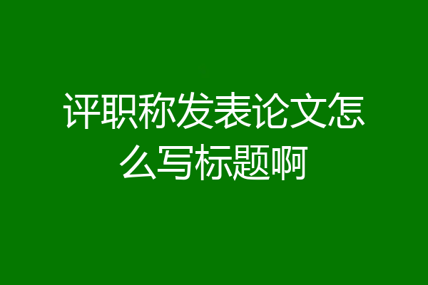 评职称发表论文怎么写标题啊