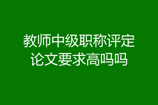 教师中级职称评定论文要求高吗吗