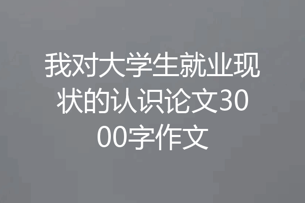 我对大学生就业现状的认识论文3000字作文