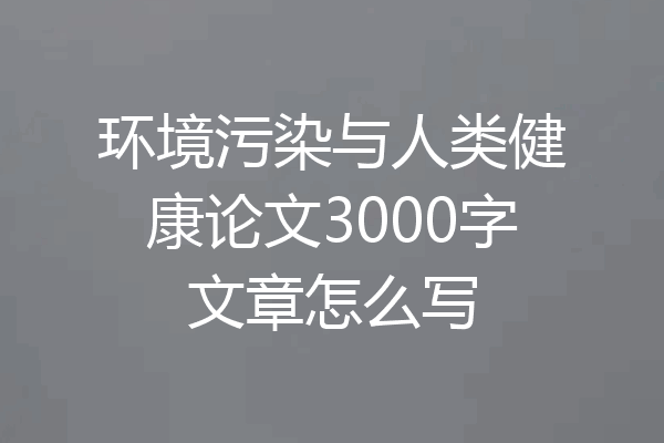 环境污染与人类健康论文3000字文章怎么写