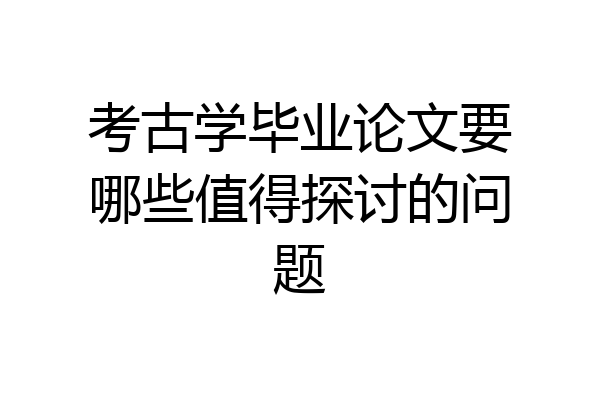 考古学毕业论文要哪些值得探讨的问题