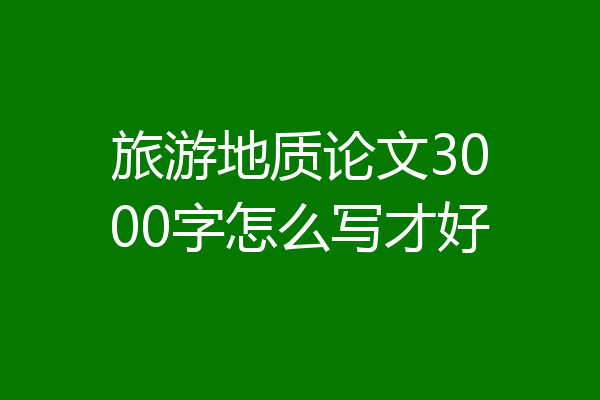 旅游地质论文3000字怎么写才好