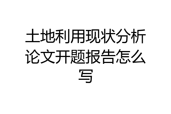 土地利用现状分析论文开题报告怎么写