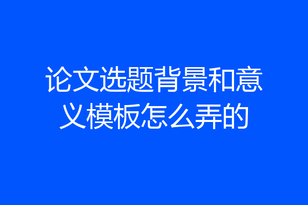 论文选题背景和意义模板怎么弄的
