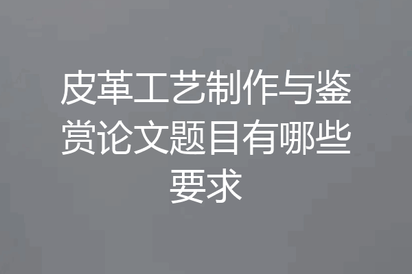 皮革工艺制作与鉴赏论文题目有哪些要求