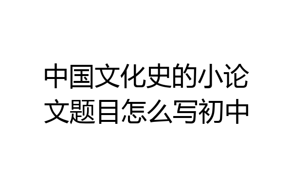 中国文化史的小论文题目怎么写初中
