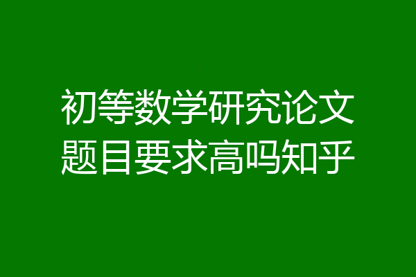 初等数学研究论文题目要求高吗知乎