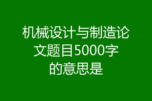 机械设计与制造论文题目5000字的意思是