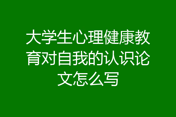大学生心理健康教育对自我的认识论文怎么写