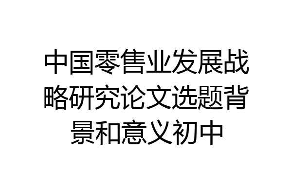 中国零售业发展战略研究论文选题背景和意义初中