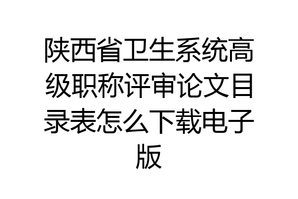 陕西省卫生系统高级职称评审论文目录表怎么下载电子版