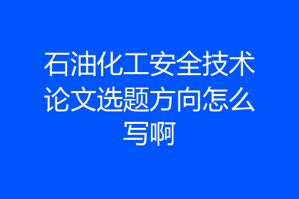 石油化工安全技术论文选题方向怎么写啊