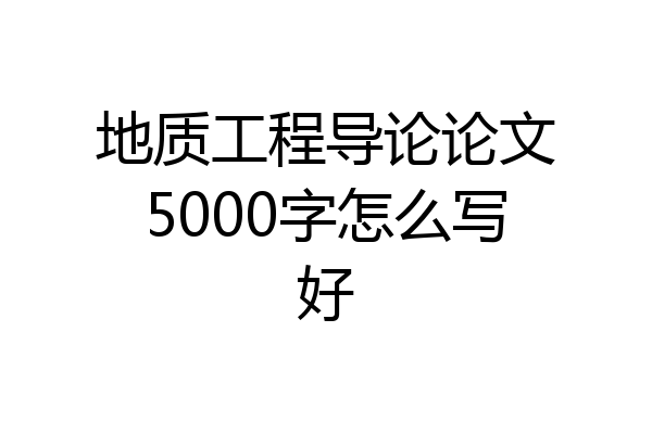 地质工程导论论文5000字怎么写好
