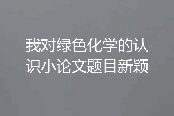 我对绿色化学的认识小论文题目新颖