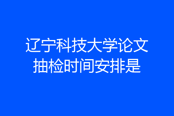 辽宁科技大学论文抽检时间安排是
