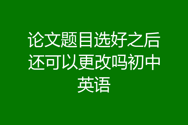 论文题目选好之后还可以更改吗初中英语