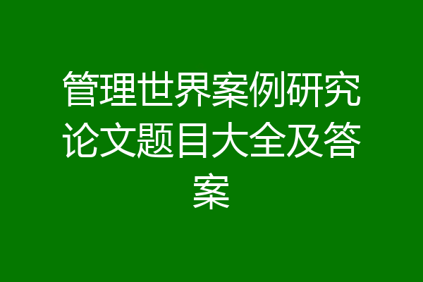 管理世界案例研究论文题目大全及答案