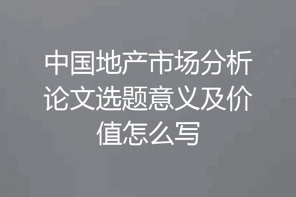 中国地产市场分析论文选题意义及价值怎么写