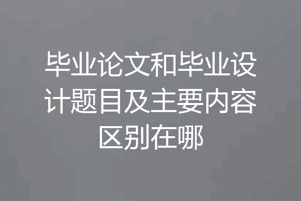 毕业论文和毕业设计题目及主要内容区别在哪