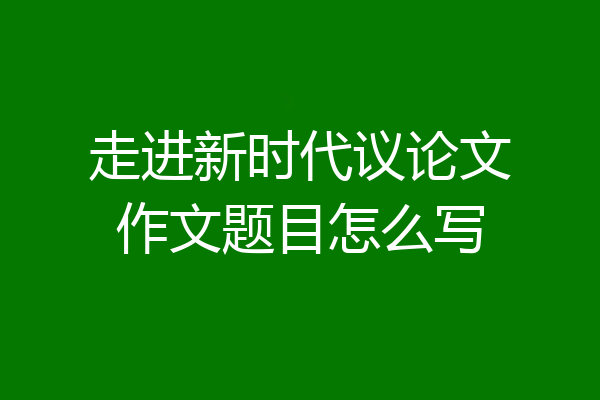 走进新时代议论文作文题目怎么写