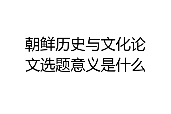 朝鲜历史与文化论文选题意义是什么