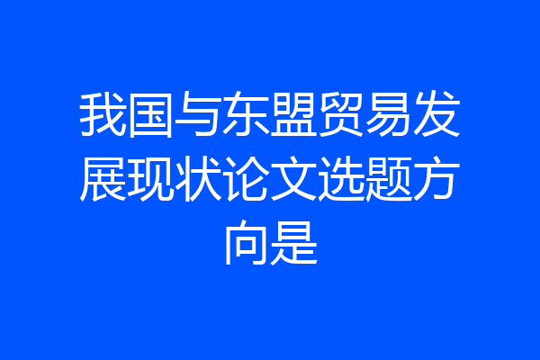 我国与东盟贸易发展现状论文选题方向是