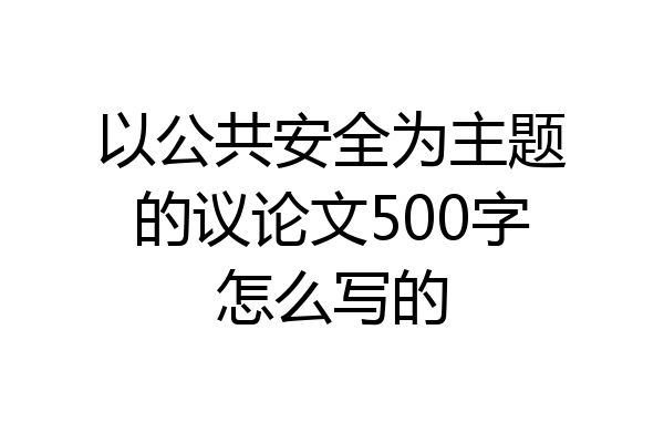 以公共安全为主题的议论文500字怎么写的
