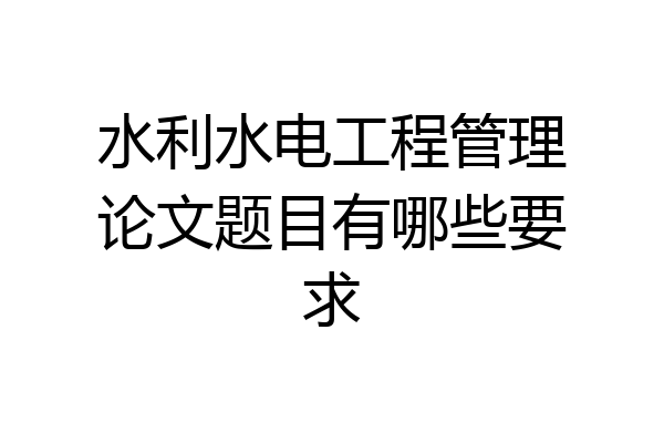 水利水电工程管理论文题目有哪些要求