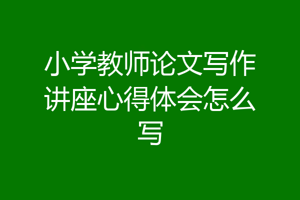 小学教师论文写作讲座心得体会怎么写