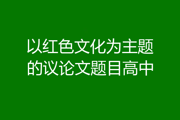 以红色文化为主题的议论文题目高中