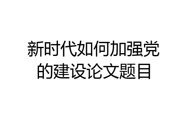 新时代如何加强党的建设论文题目
