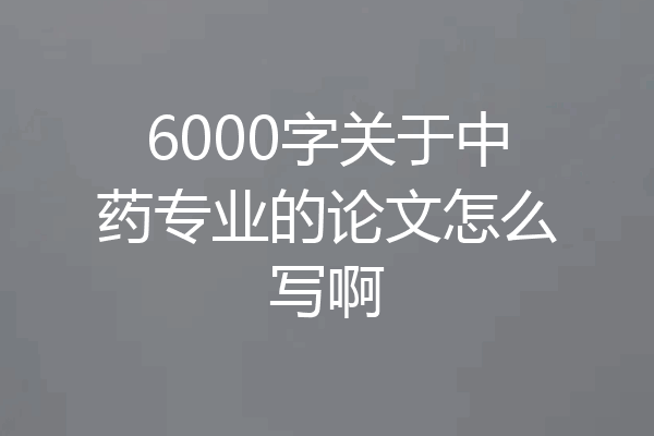 6000字关于中药专业的论文怎么写啊